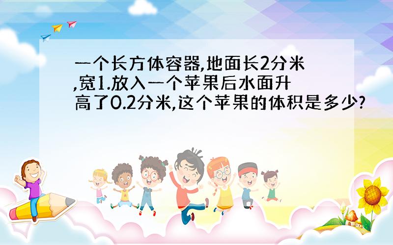 一个长方体容器,地面长2分米,宽1.放入一个苹果后水面升高了0.2分米,这个苹果的体积是多少?