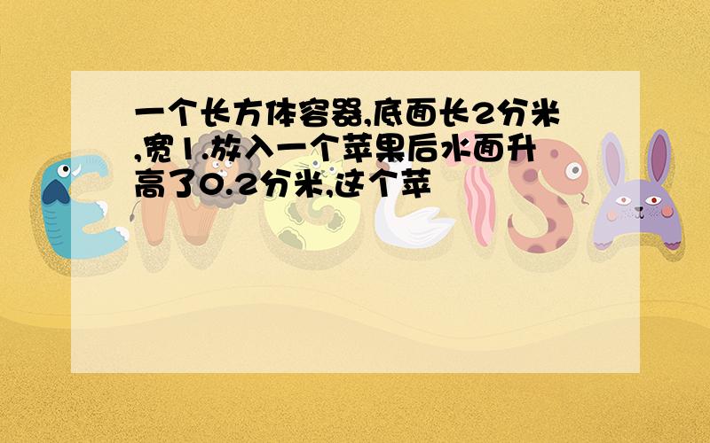 一个长方体容器,底面长2分米,宽1.放入一个苹果后水面升高了0.2分米,这个苹