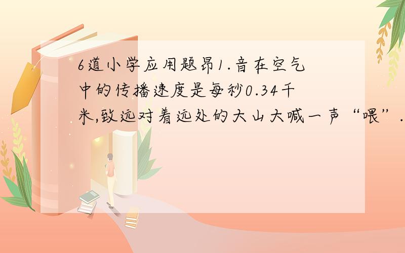 6道小学应用题昂1.音在空气中的传播速度是每秒0.34千米,致远对着远处的大山大喊一声“喂”.经过4.5秒听到回声.致远