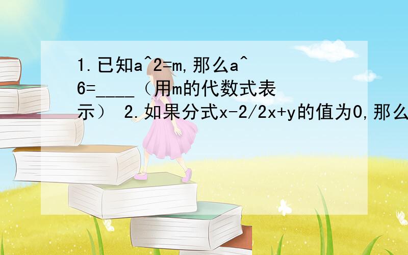 1.已知a^2=m,那么a^6=____（用m的代数式表示） 2.如果分式x-2/2x+y的值为0,那么y的值应满足的条