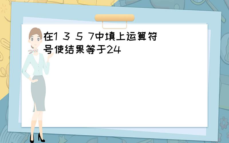 在1 3 5 7中填上运算符号使结果等于24