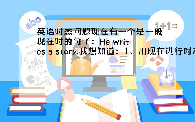 英语时态问题现在有一个是一般现在时的句子：He writes a story.我想知道：1、用现在进行时这个句子怎么写?