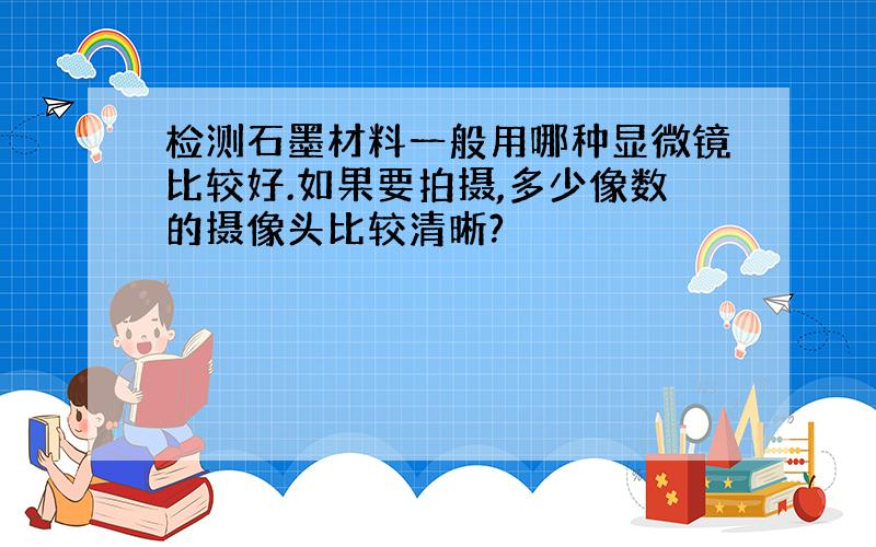 检测石墨材料一般用哪种显微镜比较好.如果要拍摄,多少像数的摄像头比较清晰?