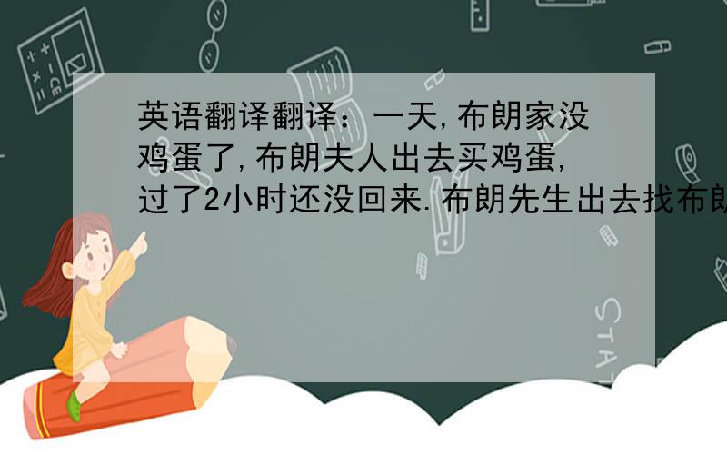 英语翻译翻译：一天,布朗家没鸡蛋了,布朗夫人出去买鸡蛋,过了2小时还没回来.布朗先生出去找布朗夫人,在一个工地前看见布朗