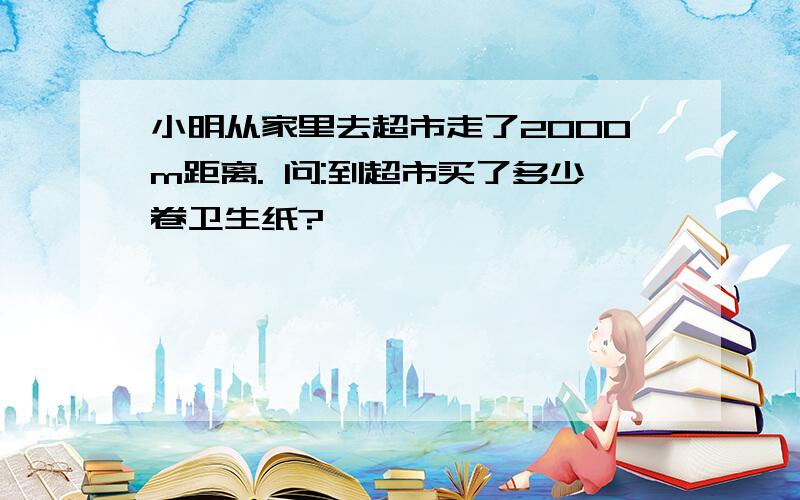 小明从家里去超市走了2000m距离. 问:到超市买了多少卷卫生纸?