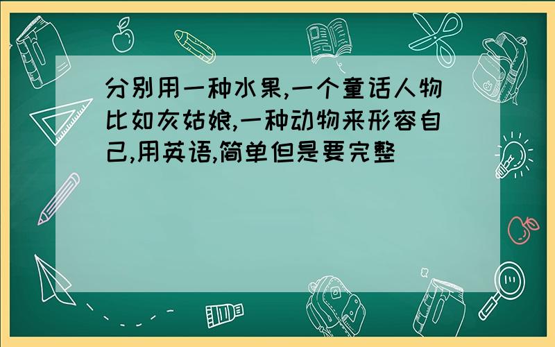 分别用一种水果,一个童话人物比如灰姑娘,一种动物来形容自己,用英语,简单但是要完整