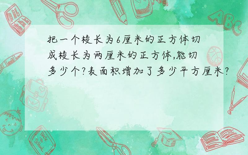 把一个棱长为6厘米的正方体切成棱长为两厘米的正方体,能切多少个?表面积增加了多少平方厘米?