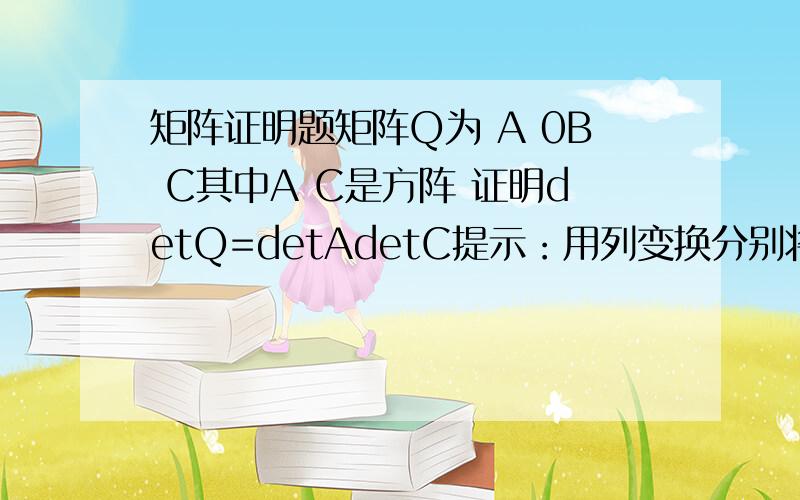 矩阵证明题矩阵Q为 A 0B C其中A C是方阵 证明detQ=detAdetC提示：用列变换分别将A C化成下三角矩阵