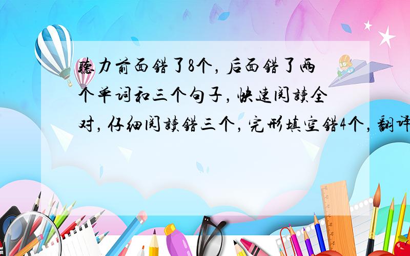 听力前面错了8个，后面错了两个单词和三个句子，快速阅读全对，仔细阅读错三个，完形填空错4个，翻译五个都没写时间不够了，作