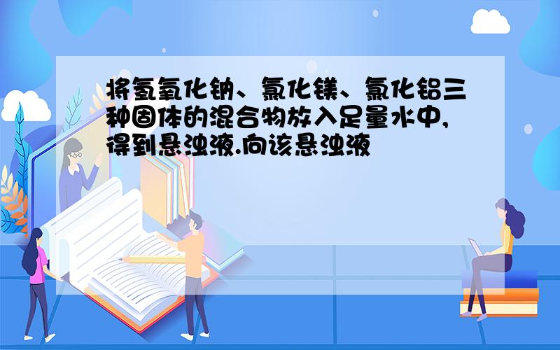 将氢氧化钠、氯化镁、氯化铝三种固体的混合物放入足量水中,得到悬浊液.向该悬浊液