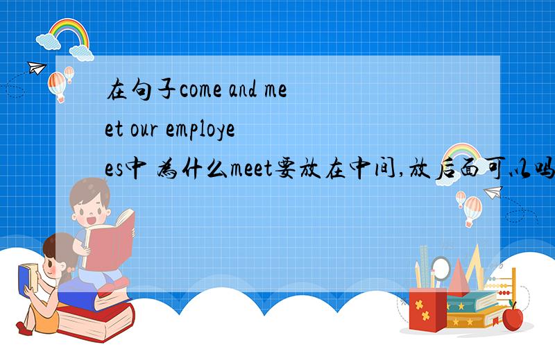 在句子come and meet our employees中 为什么meet要放在中间,放后面可以吗?