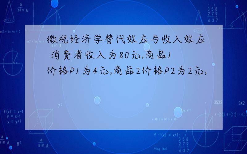 微观经济学替代效应与收入效应 消费者收入为80元,商品1价格P1为4元,商品2价格P2为2元,