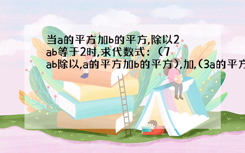 当a的平方加b的平方,除以2ab等于2时,求代数式：(7ab除以,a的平方加b的平方),加,(3a的平方加5ab加3b.