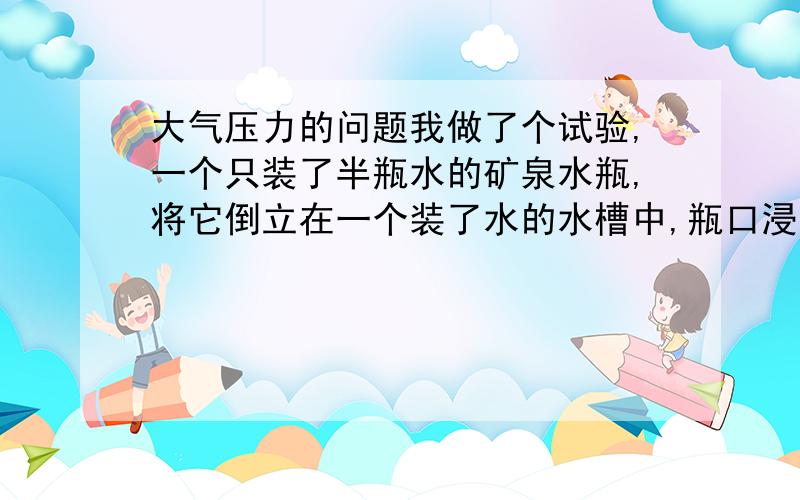 大气压力的问题我做了个试验,一个只装了半瓶水的矿泉水瓶,将它倒立在一个装了水的水槽中,瓶口浸没在液面以下,水为什么不会流