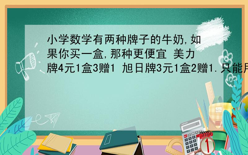 小学数学有两种牌子的牛奶,如果你买一盒,那种更便宜 美力牌4元1盒3赠1 旭日牌3元1盒2赠1.只能用乘法