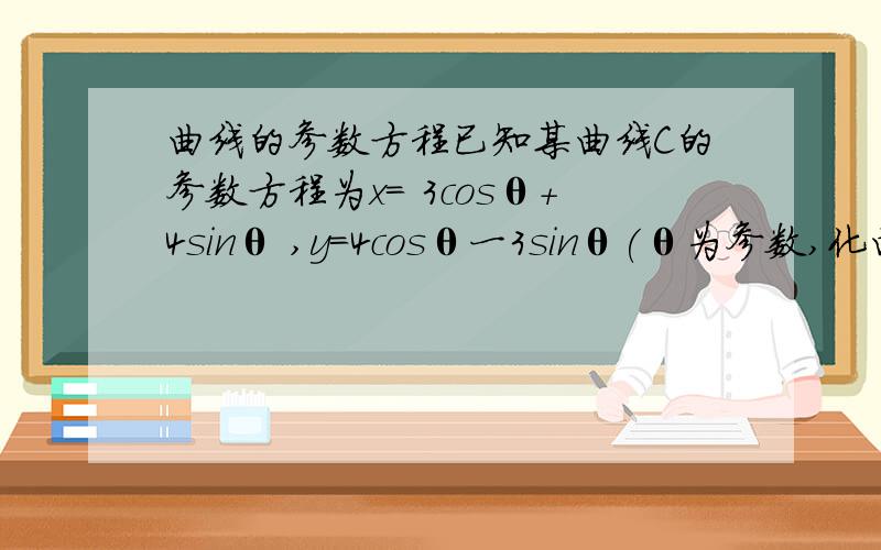 曲线的参数方程已知某曲线C的参数方程为x= 3cosθ+4sinθ ,y=4cosθ一3sinθ(θ为参数,化曲线C为普