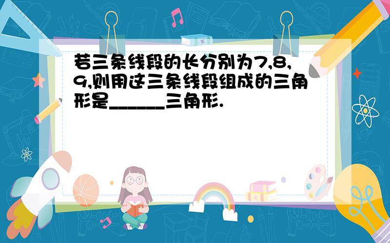 若三条线段的长分别为7,8,9,则用这三条线段组成的三角形是______三角形.