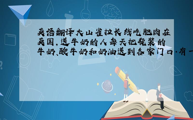 英语翻译大山雀拉长线吃肥肉在英国,送牛奶的人每天把瓶装的牛奶、酸牛奶和奶油送到各家门口.有一只大山雀把铝箔制的瓶盖啄出来