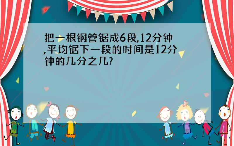 把一根钢管锯成6段,12分钟,平均锯下一段的时间是12分钟的几分之几?