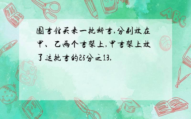 图书馆买来一批新书,分别放在甲、乙两个书架上,甲书架上放了这批书的25分之13,