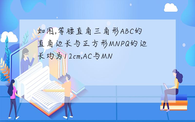 如图,等腰直角三角形ABC的直角边长与正方形MNPQ的边长均为12cm,AC与MN