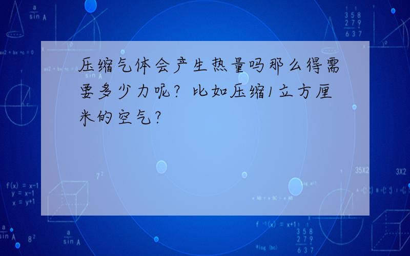 压缩气体会产生热量吗那么得需要多少力呢？比如压缩1立方厘米的空气？