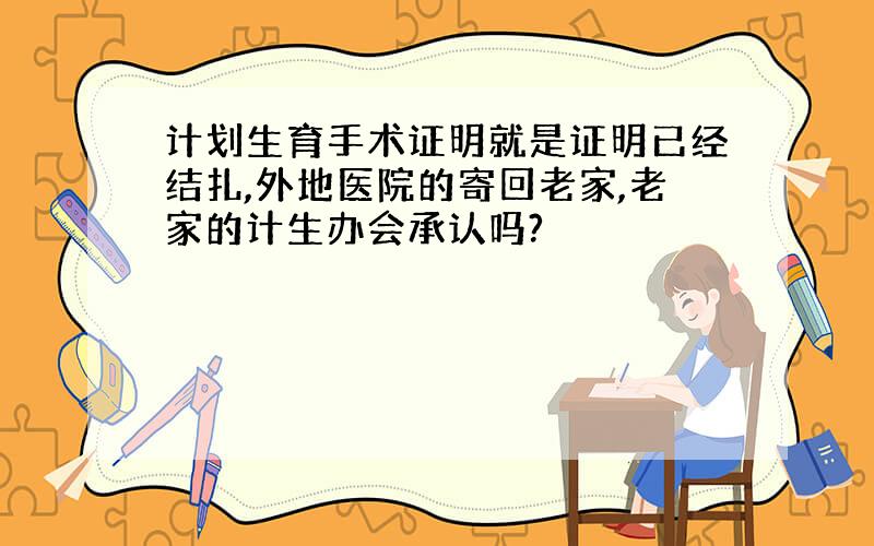 计划生育手术证明就是证明已经结扎,外地医院的寄回老家,老家的计生办会承认吗?