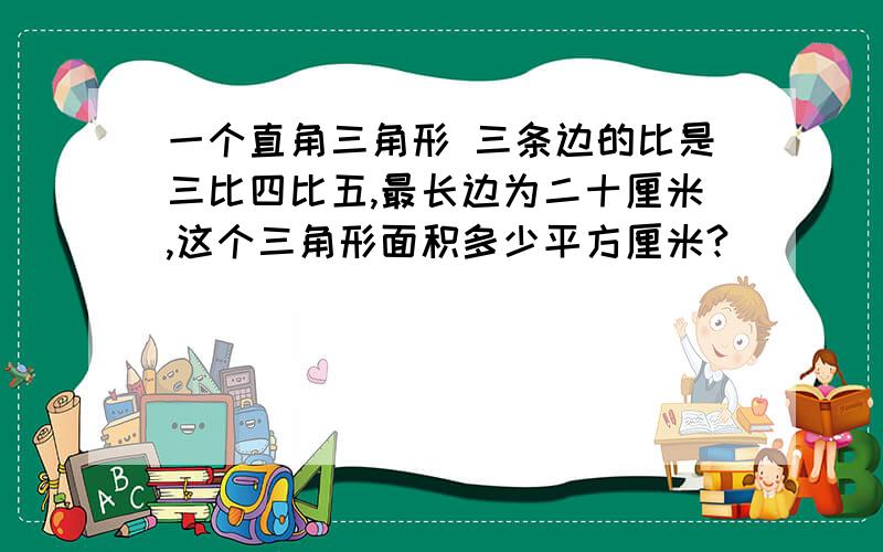 一个直角三角形 三条边的比是三比四比五,最长边为二十厘米,这个三角形面积多少平方厘米?