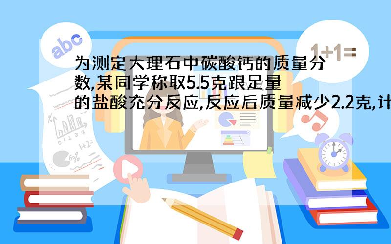 为测定大理石中碳酸钙的质量分数,某同学称取5.5克跟足量的盐酸充分反应,反应后质量减少2.2克,计算回答（1）生成二氧化