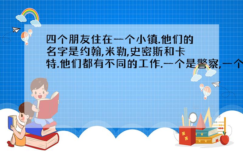 四个朋友住在一个小镇.他们的名字是约翰,米勒,史密斯和卡特.他们都有不同的工作.一个是警察,一个是厨师,一个是农民,一个