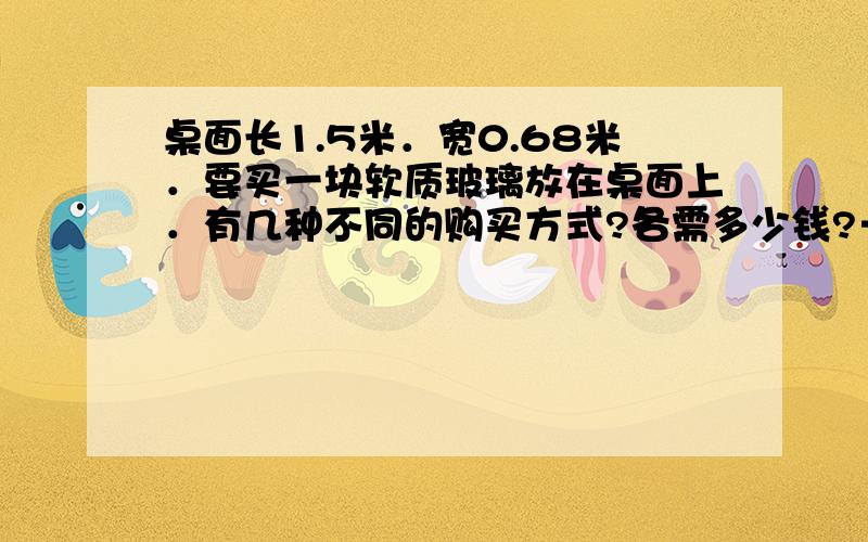 桌面长1.5米．宽0.68米．要买一块软质玻璃放在桌面上．有几种不同的购买方式?各需多少钱?→玻璃幅宽有0.6米、有0.