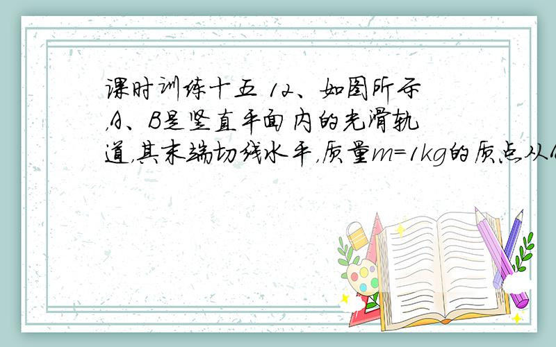 课时训练十五 12、如图所示，A、B是竖直平面内的光滑轨道，其末端切线水平，质量m=1kg的质点从A点由静止释放，通过B