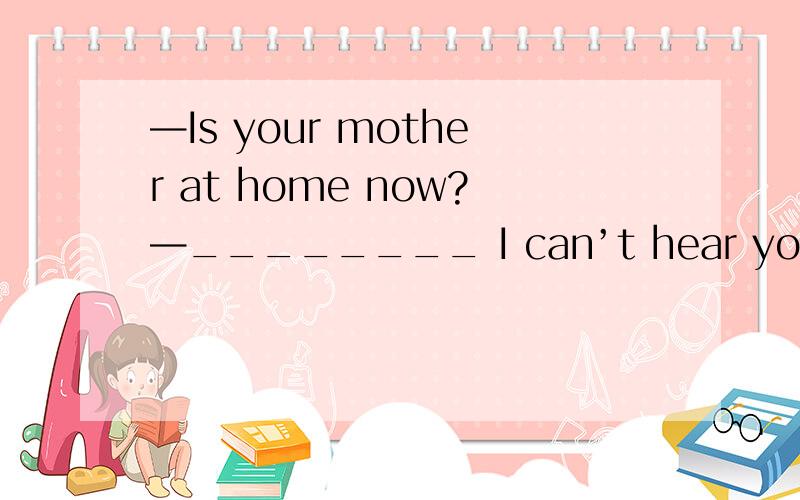 —Is your mother at home now?—________ I can’t hear you well.