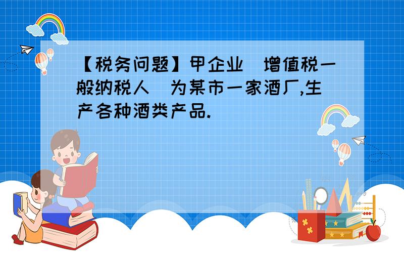 【税务问题】甲企业（增值税一般纳税人）为某市一家酒厂,生产各种酒类产品.