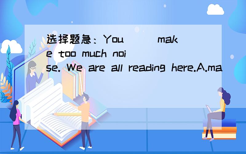 选择题急：You___make too much noise. We are all reading here.A.ma