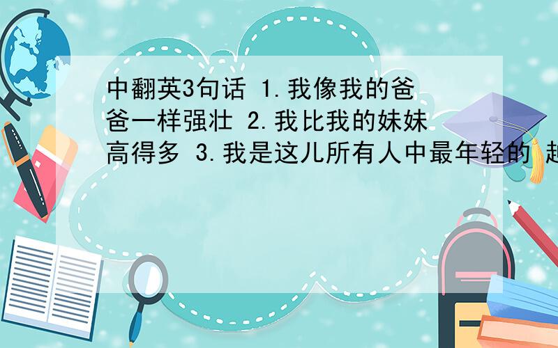 中翻英3句话 1.我像我的爸爸一样强壮 2.我比我的妹妹高得多 3.我是这儿所有人中最年轻的 越快越好