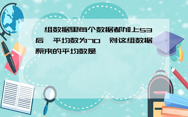 一组数据里每个数据都加上53后,平均数为70,则这组数据原来的平均数是