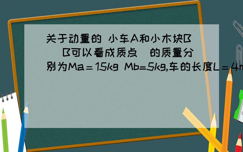 关于动量的 小车A和小木块B （B可以看成质点）的质量分别为Ma＝15kg Mb=5kg,车的长度L＝4m,B位于A的最