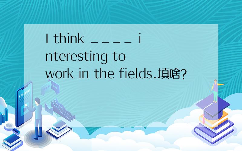 I think ____ interesting to work in the fields.填啥?