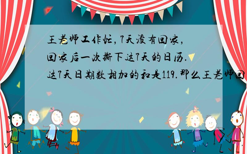 王老师工作忙，7天没有回家，回家后一次撕下这7天的日历.这7天日期数相加的和是119.那么王老师回家这天是（　　）号.