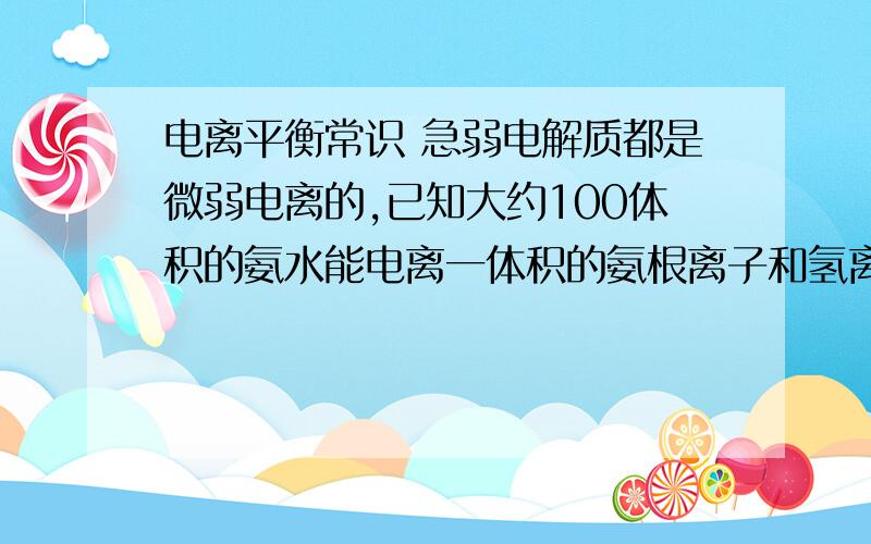 电离平衡常识 急弱电解质都是微弱电离的,已知大约100体积的氨水能电离一体积的氨根离子和氢离子,体积相同的两份溶液,一份