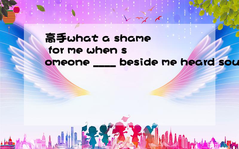 高手what a shame for me when someone ____ beside me heard soun