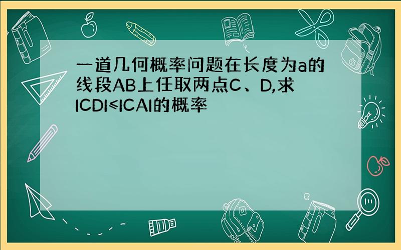 一道几何概率问题在长度为a的线段AB上任取两点C、D,求ICDI≤ICAI的概率