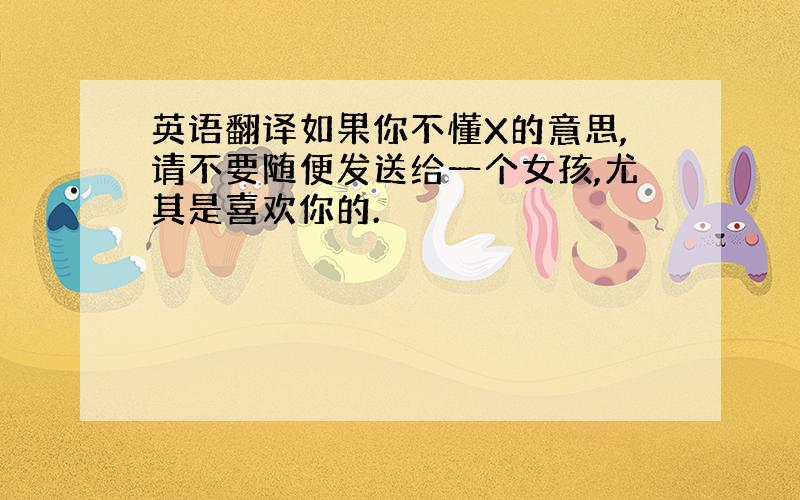 英语翻译如果你不懂X的意思,请不要随便发送给一个女孩,尤其是喜欢你的.