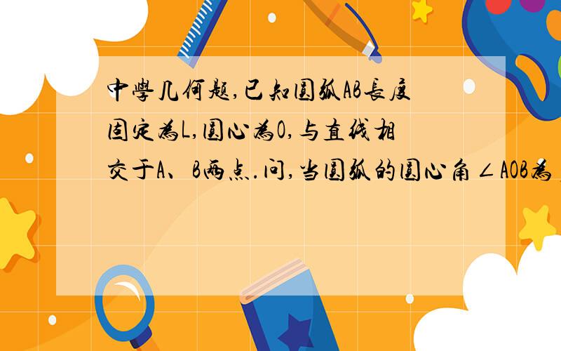 中学几何题,已知圆弧AB长度固定为L,圆心为O,与直线相交于A、B两点.问,当圆弧的圆心角∠AOB为多少时,圆弧与直线A