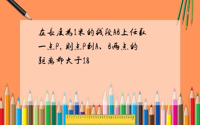 在长度为1米的线段AB上任取一点P，则点P到A、B两点的距离都大于18