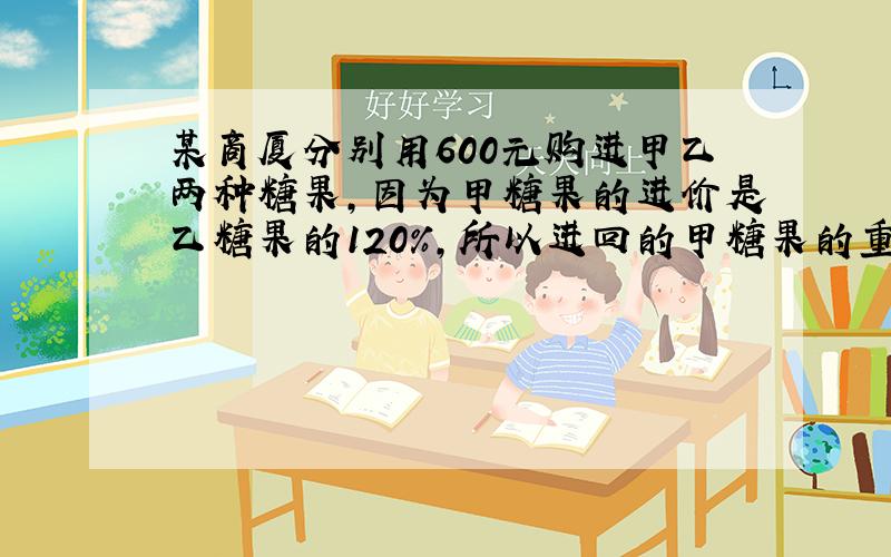 某商厦分别用600元购进甲乙两种糖果,因为甲糖果的进价是乙糖果的120%,所以进回的甲糖果的重量比乙糖果少10千克