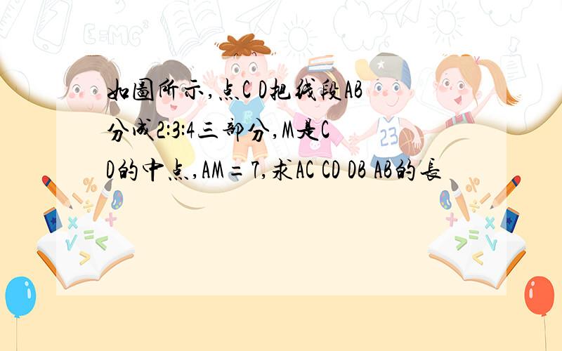 如图所示,点C D把线段AB分成2:3:4三部分,M是CD的中点,AM=7,求AC CD DB AB的长