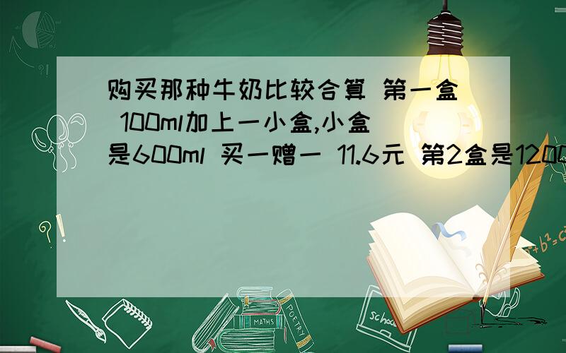 购买那种牛奶比较合算 第一盒 100ml加上一小盒,小盒是600ml 买一赠一 11.6元 第2盒是1200ml 8.6