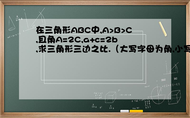 在三角形ABC中,A>B>C,且角A=2C,a+c=2b,求三角形三边之比.（大写字母为角,小写字母为边）